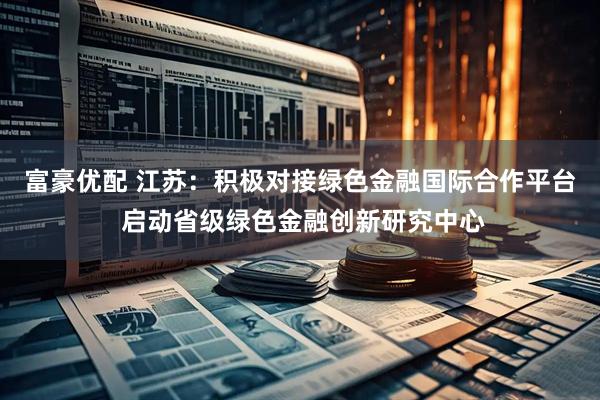 富豪优配 江苏：积极对接绿色金融国际合作平台 启动省级绿色金融创新研究中心