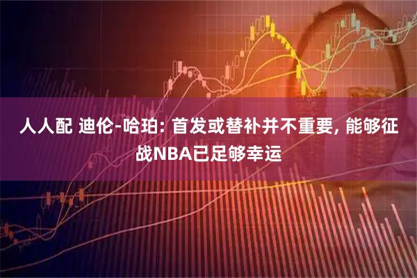 人人配 迪伦-哈珀: 首发或替补并不重要, 能够征战NBA已足够幸运