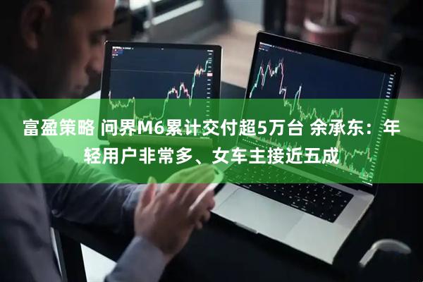 富盈策略 问界M6累计交付超5万台 余承东：年轻用户非常多、女车主接近五成