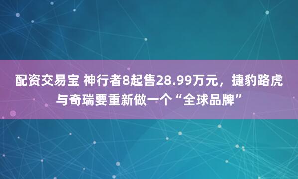配资交易宝 神行者8起售28.99万元，捷豹路虎与奇瑞要重新做一个“全球品牌”