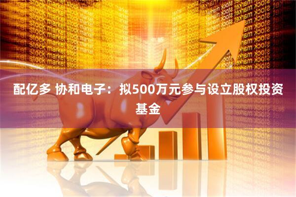 配亿多 协和电子：拟500万元参与设立股权投资基金