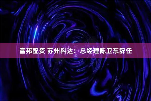 富邦配资 苏州科达：总经理陈卫东辞任