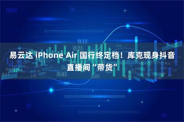 易云达 iPhone Air 国行终定档！库克现身抖音直播间“带货”