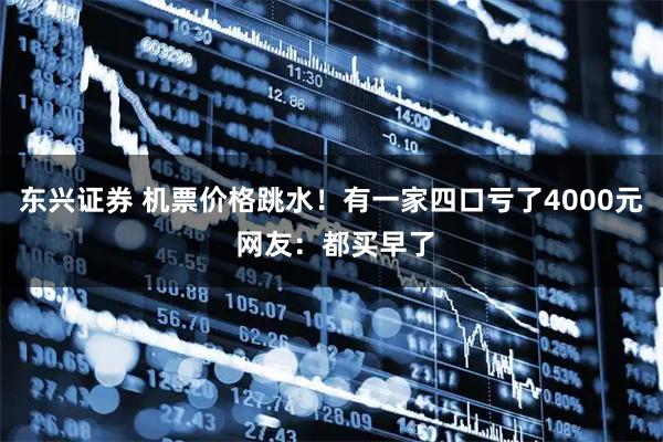 东兴证券 机票价格跳水！有一家四口亏了4000元 网友：都买早了