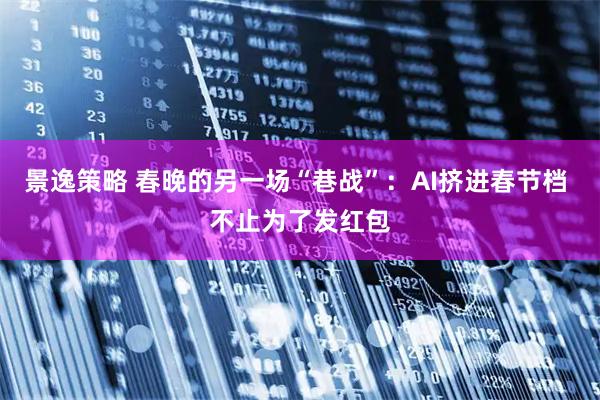 景逸策略 春晚的另一场“巷战”：AI挤进春节档 不止为了发红包