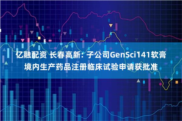 亿融配资 长春高新: 子公司GenSci141软膏境内生产药品注册临床试验申请获批准