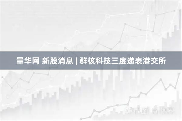 量华网 新股消息 | 群核科技三度递表港交所