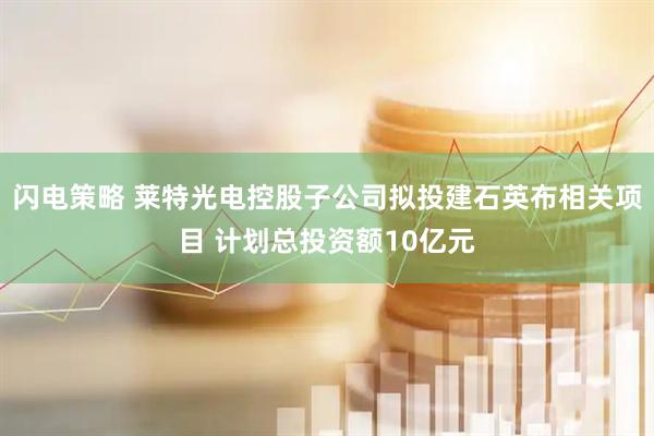 闪电策略 莱特光电控股子公司拟投建石英布相关项目 计划总投资额10亿元