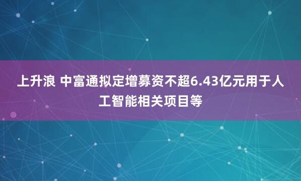 上升浪 中富通拟定增募资不超6.43亿元用于人工智能相关项目等