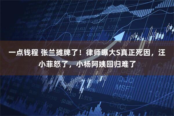 一点钱程 张兰摊牌了！律师曝大S真正死因，汪小菲怒了，小杨阿姨回归难了