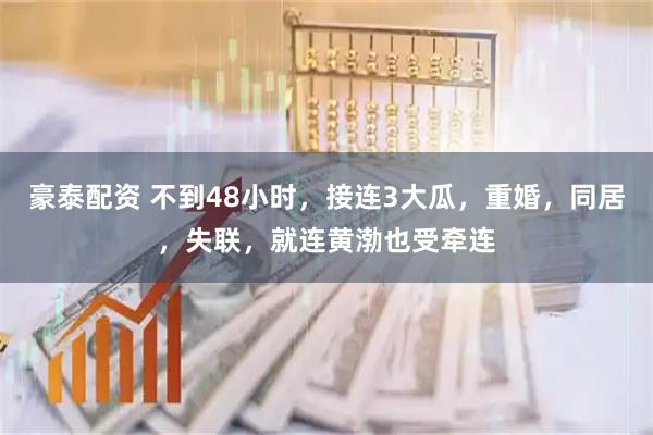 豪泰配资 不到48小时，接连3大瓜，重婚，同居，失联，就连黄渤也受牵连