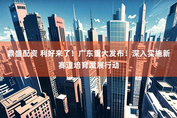 鼎盛配资 利好来了！广东重大发布！深入实施新赛道培育发展行动