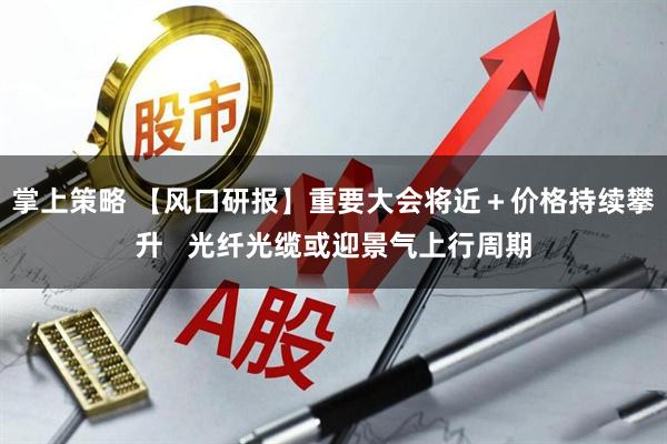 掌上策略 【风口研报】重要大会将近＋价格持续攀升   光纤光缆或迎景气上行周期