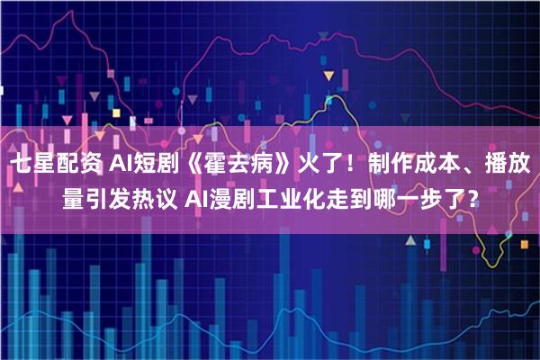 七星配资 AI短剧《霍去病》火了！制作成本、播放量引发热议 AI漫剧工业化走到哪一步了？