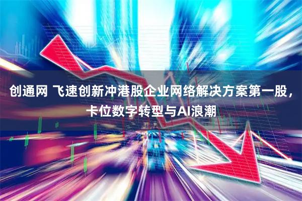 创通网 飞速创新冲港股企业网络解决方案第一股，卡位数字转型与AI浪潮