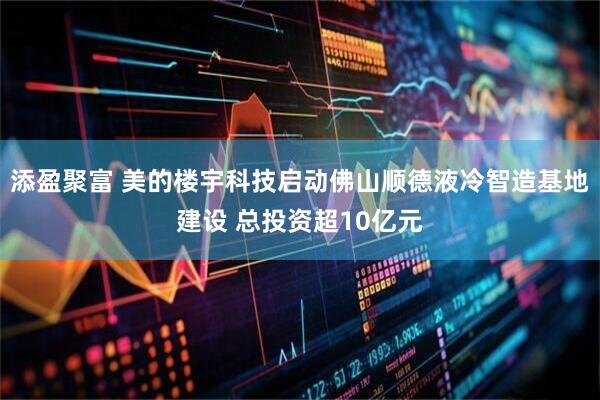 添盈聚富 美的楼宇科技启动佛山顺德液冷智造基地建设 总投资超10亿元
