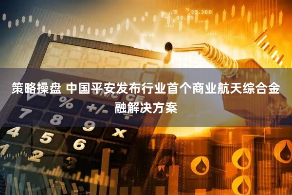 策略操盘 中国平安发布行业首个商业航天综合金融解决方案