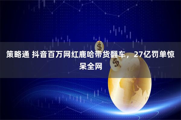 策略通 抖音百万网红鹿哈带货翻车，27亿罚单惊呆全网