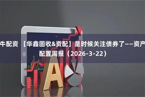 牛配资 【华鑫固收&资配】是时候关注债券了——资产配置周报（2026-3-22）