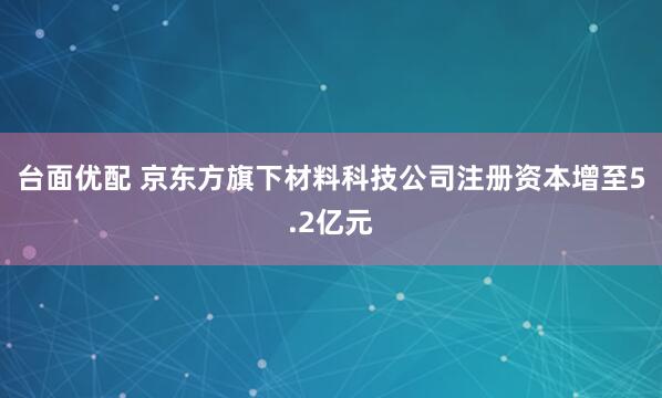 台面优配 京东方旗下材料科技公司注册资本增至5.2亿元
