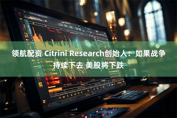 领航配资 Citrini Research创始人：如果战争持续下去 美股将下跌
