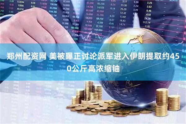 郑州配资网 美被曝正讨论派军进入伊朗提取约450公斤高浓缩铀