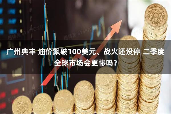 广州典丰 油价飙破100美元、战火还没停 二季度全球市场会更惨吗？