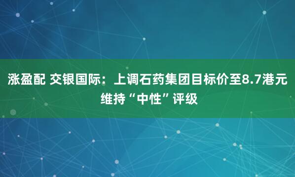 涨盈配 交银国际：上调石药集团目标价至8.7港元 维持“中性”评级