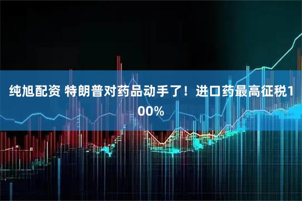 纯旭配资 特朗普对药品动手了！进口药最高征税100%