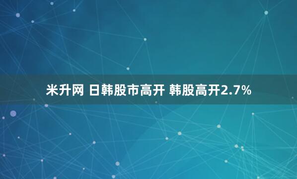 米升网 日韩股市高开 韩股高开2.7%