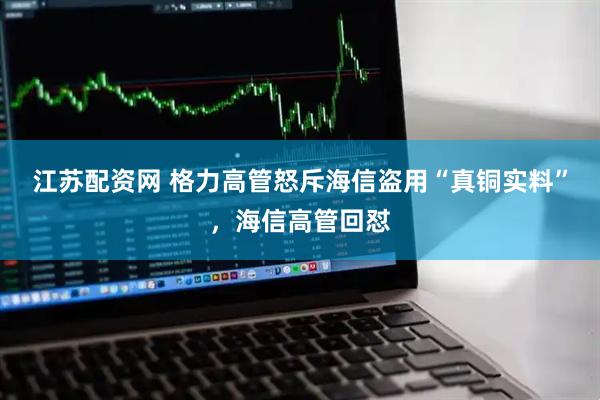 江苏配资网 格力高管怒斥海信盗用“真铜实料”，海信高管回怼