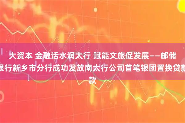 大资本 金融活水润太行 赋能文旅促发展——邮储银行新乡市分行成功发放南太行公司首笔银团置换贷款