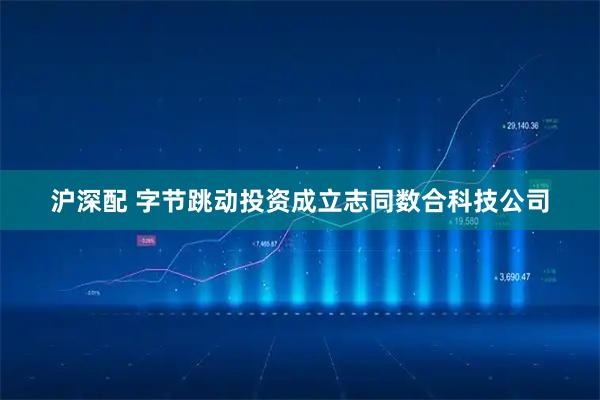 沪深配 字节跳动投资成立志同数合科技公司