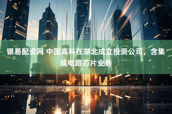 银易配资网 中国高科在湖北成立投资公司，含集成电路芯片业务