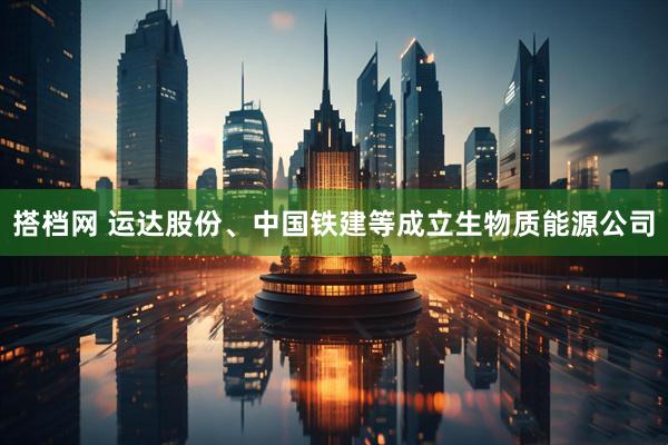 搭档网 运达股份、中国铁建等成立生物质能源公司