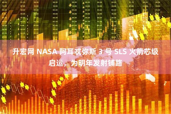 升宏网 NASA 阿耳忒弥斯 3 号 SLS 火箭芯级启运，为明年发射铺路