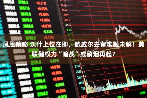 凤凰策略 沃什上位在即，鲍威尔去留难题未解！美联储权力“暗战”或硝烟再起？