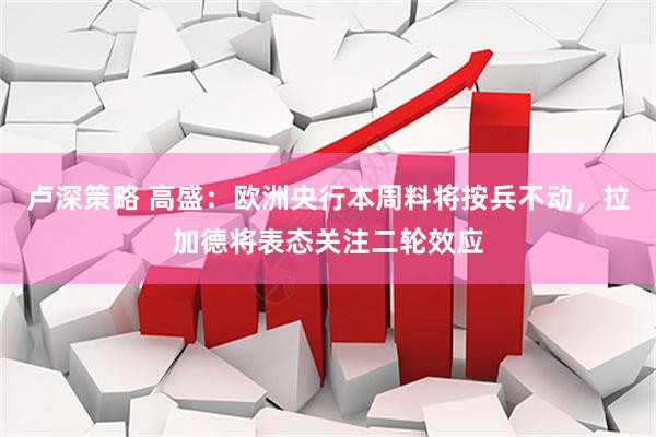 卢深策略 高盛:欧洲央行本周料将按兵不动,拉加德将表态关注二轮效应