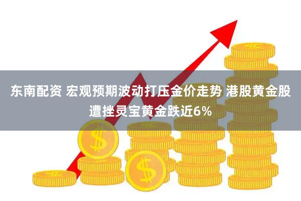 东南配资 宏观预期波动打压金价走势 港股黄金股遭挫灵宝黄金跌近6%