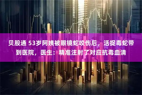 贝股通 53岁阿姨被眼镜蛇咬伤后，活捉毒蛇带到医院，医生：精准注射了对应抗毒血清