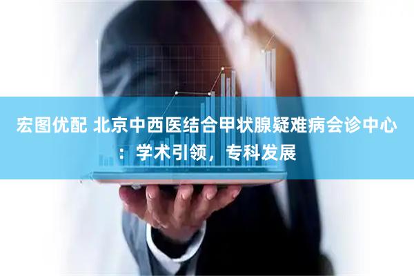 宏图优配 北京中西医结合甲状腺疑难病会诊中心：学术引领，专科发展