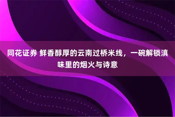 同花证券 鲜香醇厚的云南过桥米线，一碗解锁滇味里的烟火与诗意