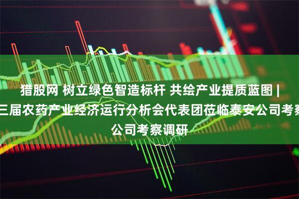 猎股网 树立绿色智造标杆 共绘产业提质蓝图 | 第十三届农药产业经济运行分析会代表团莅临泰安公司考察调研