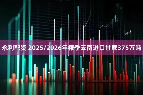 永利配资 2025/2026年榨季云南进口甘蔗375万吨