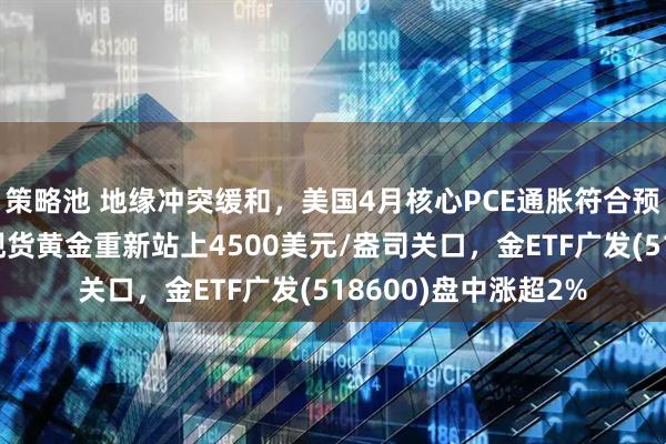 策略池 地缘冲突缓和，美国4月核心PCE通胀符合预期缓解加息焦虑，现货黄金重新站上4500美元/盎司关口，金ETF广发(518600)盘中涨超2%