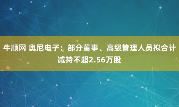 牛顺网 奥尼电子：部分董事、高级管理人员拟合计减持不超2.56万股