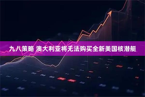 九八策略 澳大利亚将无法购买全新美国核潜艇