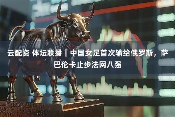 云配资 体坛联播｜中国女足首次输给俄罗斯，萨巴伦卡止步法网八强