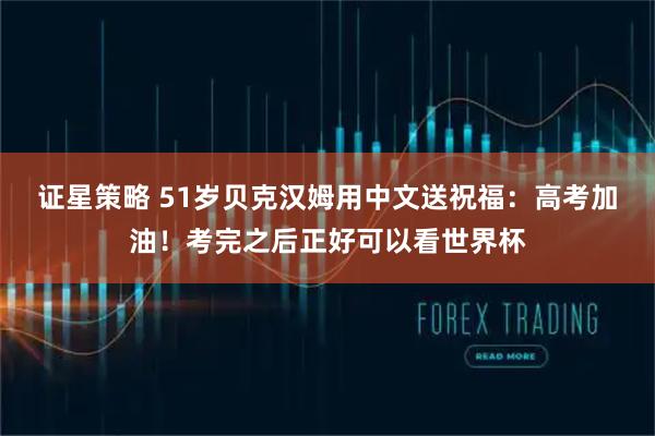 证星策略 51岁贝克汉姆用中文送祝福：高考加油！考完之后正好可以看世界杯