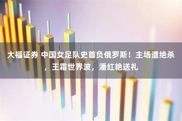 大福证券 中国女足队史首负俄罗斯！主场遭绝杀，王霜世界波，潘红艳送礼